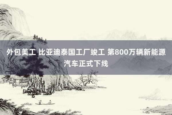 外包美工 比亚迪泰国工厂竣工 第800万辆新能源汽车正式下线