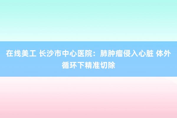 在线美工 长沙市中心医院：肺肿瘤侵入心脏 体外循环下精准切除