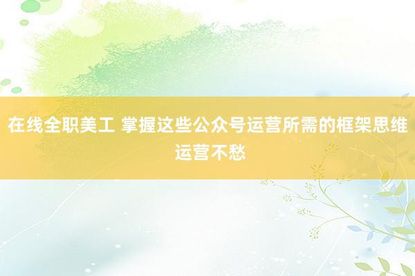 在线全职美工 掌握这些公众号运营所需的框架思维 运营不愁