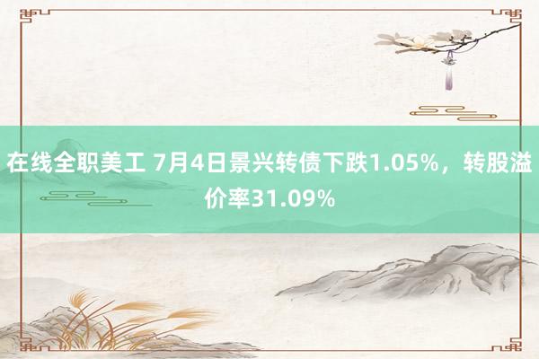 在线全职美工 7月4日景兴转债下跌1.05%，转股溢价率31.09%