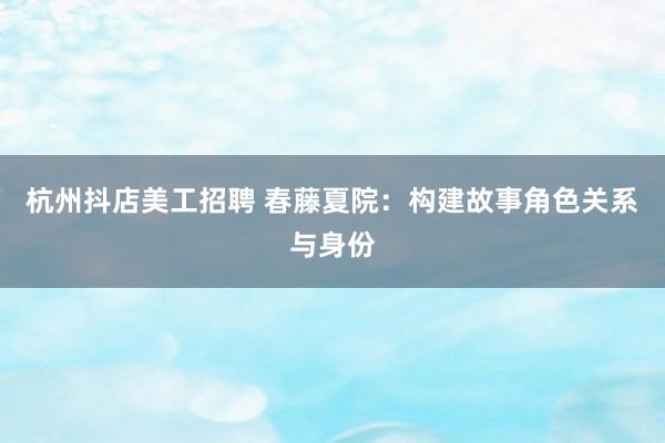 杭州抖店美工招聘 春藤夏院：构建故事角色关系与身份