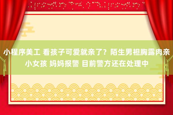 小程序美工 看孩子可爱就亲了？陌生男袒胸露肉亲小女孩 妈妈报警 目前警方还在处理中