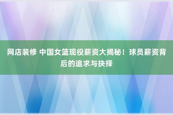 网店装修 中国女篮现役薪资大揭秘！球员薪资背后的追求与抉择