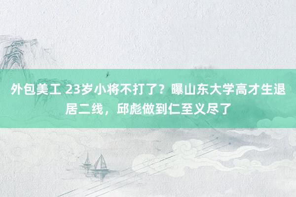 外包美工 23岁小将不打了？曝山东大学高才生退居二线，邱彪做到仁至义尽了