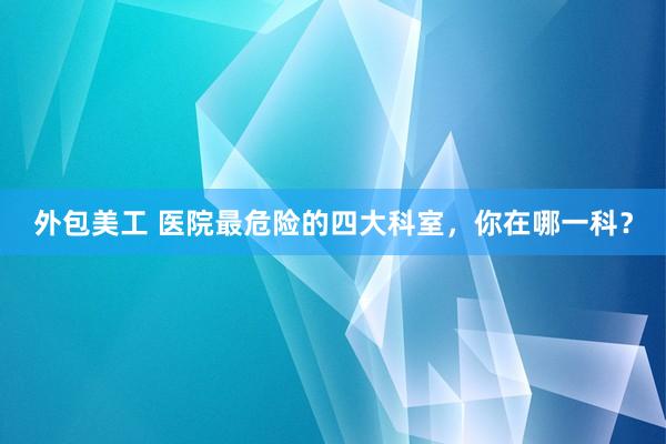 外包美工 医院最危险的四大科室，你在哪一科？