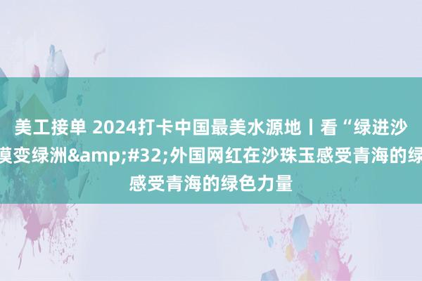 美工接单 2024打卡中国最美水源地丨看“绿进沙退”荒漠变绿洲&#32;外国网红在沙珠玉感受青海的绿色力量