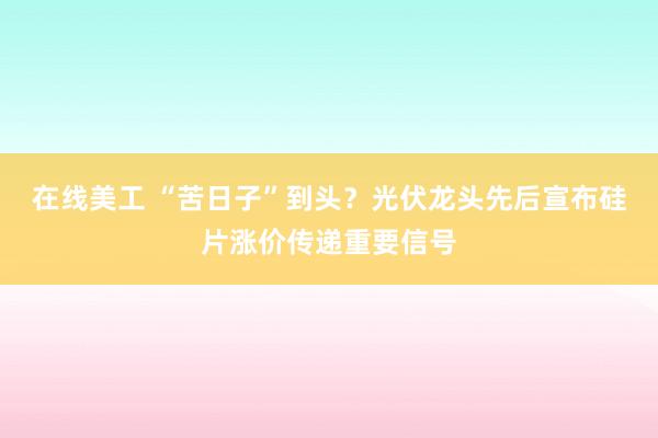 在线美工 “苦日子”到头？光伏龙头先后宣布硅片涨价传递重要信号