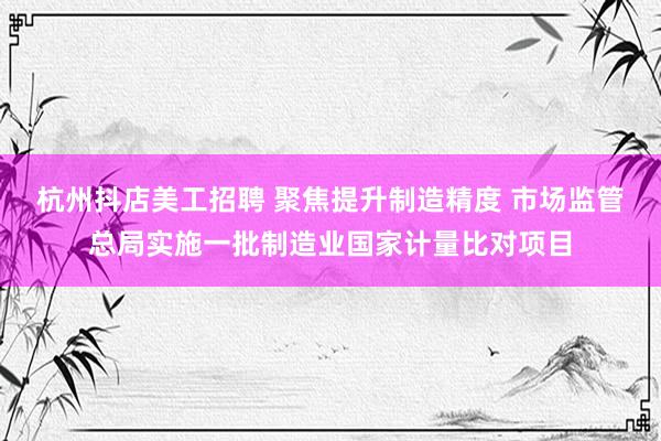 杭州抖店美工招聘 聚焦提升制造精度 市场监管总局实施一批制造业国家计量比对项目