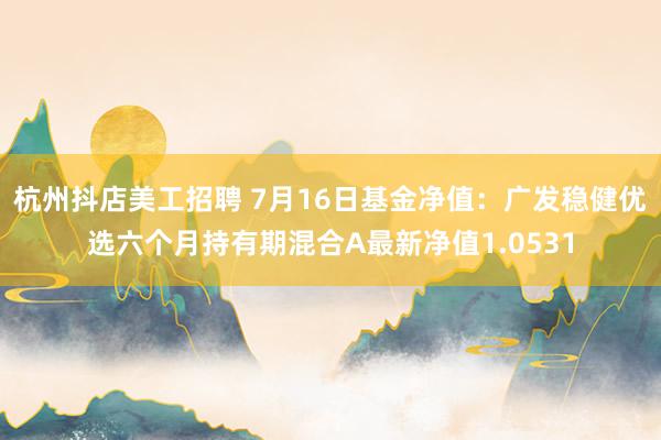 杭州抖店美工招聘 7月16日基金净值：广发稳健优选六个月持有期混合A最新净值1.0531