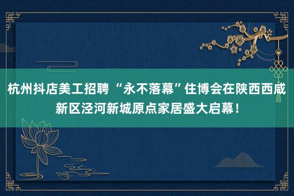 杭州抖店美工招聘 “永不落幕”住博会在陕西西咸新区泾河新城原点家居盛大启幕！