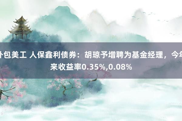 外包美工 人保鑫利债券：胡琼予增聘为基金经理，今年来收益率0.35%,0.08%