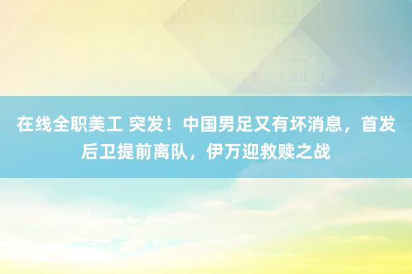 在线全职美工 突发！中国男足又有坏消息，首发后卫提前离队，伊万迎救赎之战